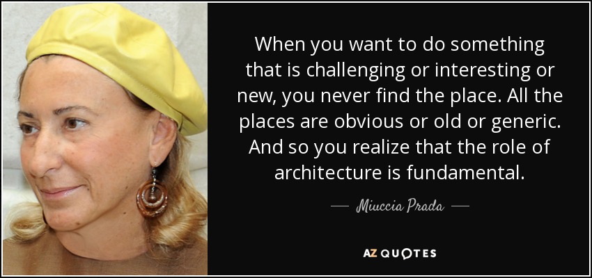 When you want to do something that is challenging or interesting or new, you never find the place. All the places are obvious or old or generic. And so you realize that the role of architecture is fundamental. - Miuccia Prada