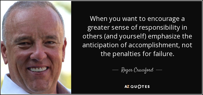 When you want to encourage a greater sense of responsibility in others (and yourself) emphasize the anticipation of accomplishment, not the penalties for failure. - Roger Crawford