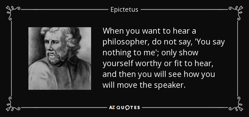 When you want to hear a philosopher, do not say, 'You say nothing to me'; only show yourself worthy or fit to hear, and then you will see how you will move the speaker. - Epictetus