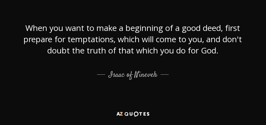 When you want to make a beginning of a good deed, first prepare for temptations, which will come to you, and don't doubt the truth of that which you do for God. - Isaac of Nineveh