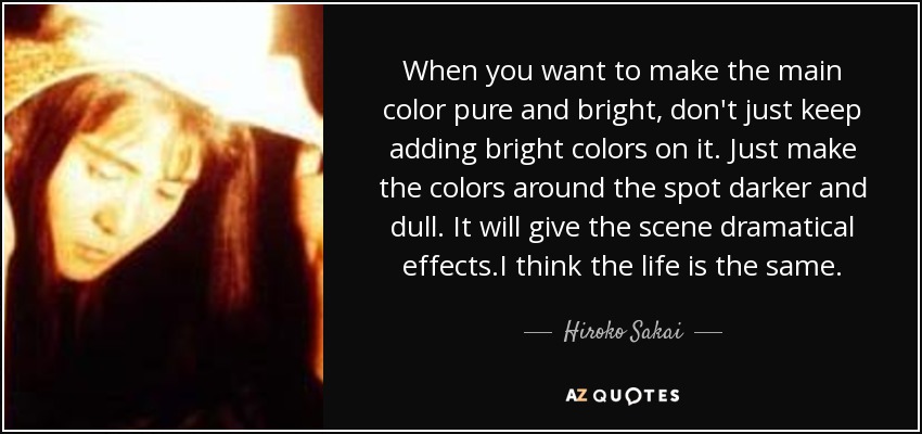 When you want to make the main color pure and bright, don't just keep adding bright colors on it. Just make the colors around the spot darker and dull. It will give the scene dramatical effects.I think the life is the same. - Hiroko Sakai
