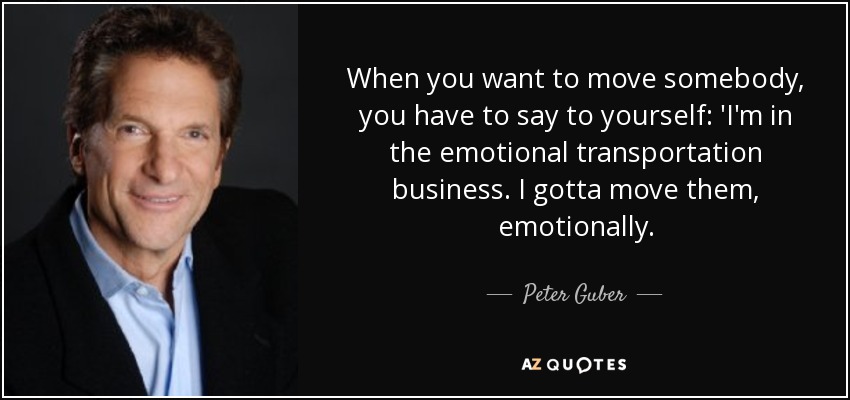 When you want to move somebody, you have to say to yourself: 'I'm in the emotional transportation business. I gotta move them, emotionally. - Peter Guber