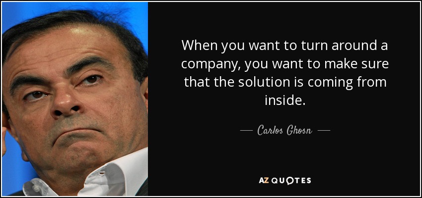 When you want to turn around a company, you want to make sure that the solution is coming from inside. - Carlos Ghosn