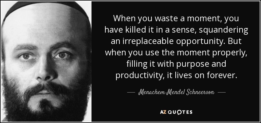 When you waste a moment, you have killed it in a sense, squandering an irreplaceable opportunity. But when you use the moment properly, filling it with purpose and productivity, it lives on forever. - Menachem Mendel Schneerson