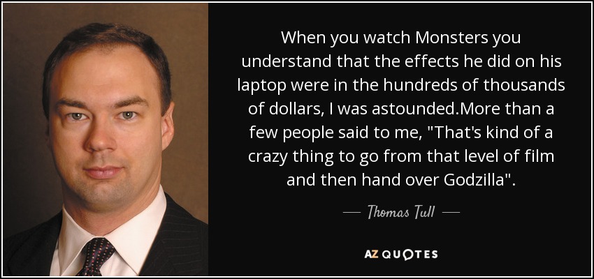 When you watch Monsters you understand that the effects he did on his laptop were in the hundreds of thousands of dollars, I was astounded.More than a few people said to me, 