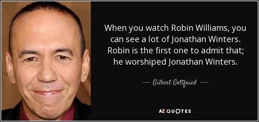 When you watch Robin Williams, you can see a lot of Jonathan Winters. Robin is the first one to admit that; he worshiped Jonathan Winters. - Gilbert Gottfried