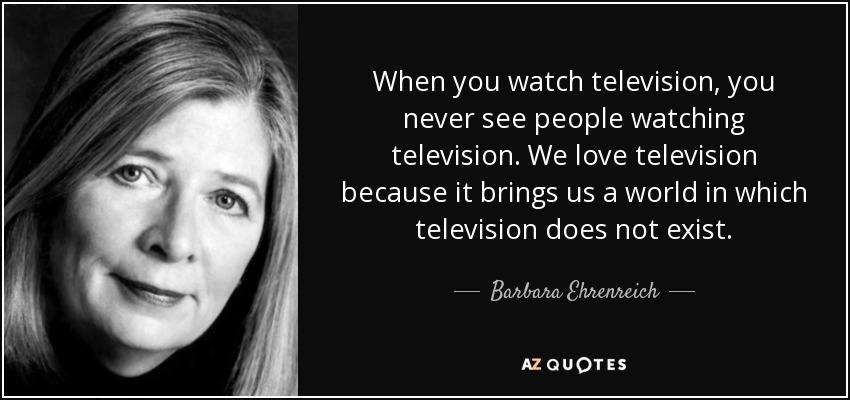 When you watch television, you never see people watching television. We love television because it brings us a world in which television does not exist. - Barbara Ehrenreich