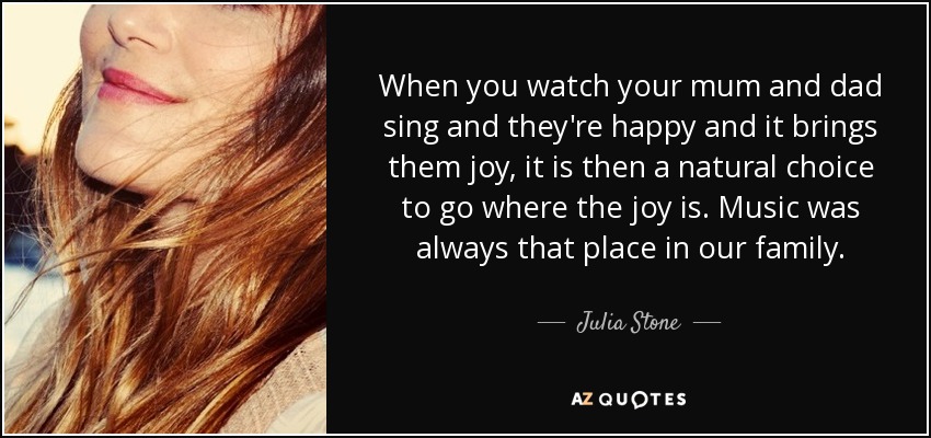 When you watch your mum and dad sing and they're happy and it brings them joy, it is then a natural choice to go where the joy is. Music was always that place in our family. - Julia Stone