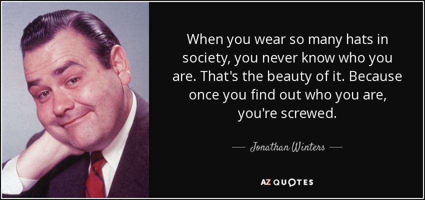 When you wear so many hats in society, you never know who you are. That's the beauty of it. Because once you find out who you are, you're screwed. - Jonathan Winters