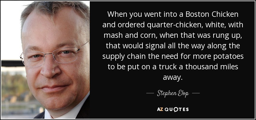 When you went into a Boston Chicken and ordered quarter-chicken, white, with mash and corn, when that was rung up, that would signal all the way along the supply chain the need for more potatoes to be put on a truck a thousand miles away. - Stephen Elop
