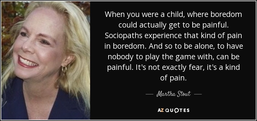 When you were a child, where boredom could actually get to be painful. Sociopaths experience that kind of pain in boredom. And so to be alone, to have nobody to play the game with, can be painful. It's not exactly fear, it's a kind of pain. - Martha Stout