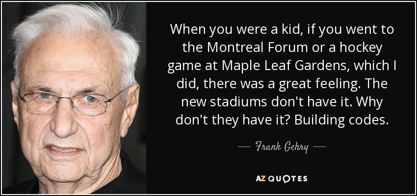When you were a kid, if you went to the Montreal Forum or a hockey game at Maple Leaf Gardens, which I did, there was a great feeling. The new stadiums don't have it. Why don't they have it? Building codes. - Frank Gehry