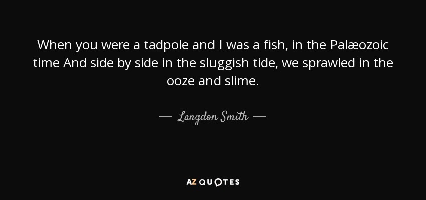 When you were a tadpole and I was a fish, in the Palæozoic time And side by side in the sluggish tide, we sprawled in the ooze and slime. - Langdon Smith