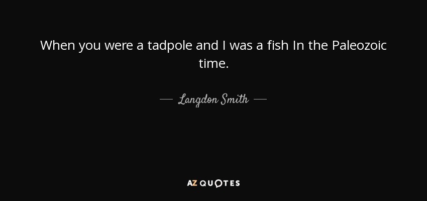 When you were a tadpole and I was a fish In the Paleozoic time. - Langdon Smith