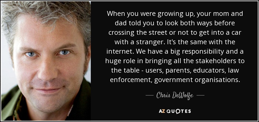 When you were growing up, your mom and dad told you to look both ways before crossing the street or not to get into a car with a stranger. It's the same with the internet. We have a big responsibility and a huge role in bringing all the stakeholders to the table - users, parents, educators, law enforcement, government organisations. - Chris DeWolfe