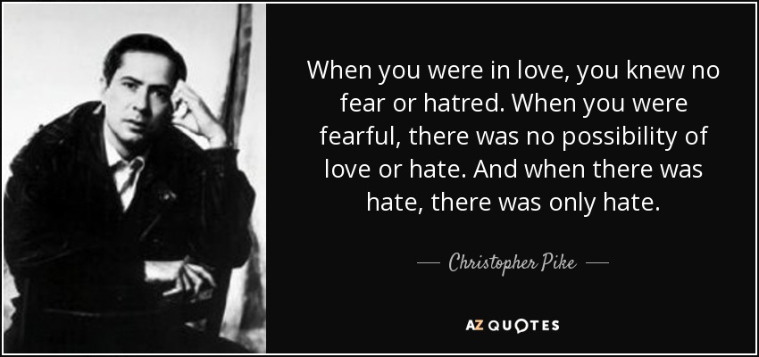 When you were in love, you knew no fear or hatred. When you were fearful, there was no possibility of love or hate. And when there was hate, there was only hate. - Christopher Pike