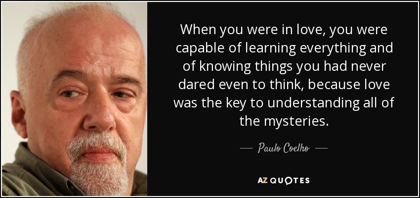 When you were in love, you were capable of learning everything and of knowing things you had never dared even to think, because love was the key to understanding all of the mysteries. - Paulo Coelho