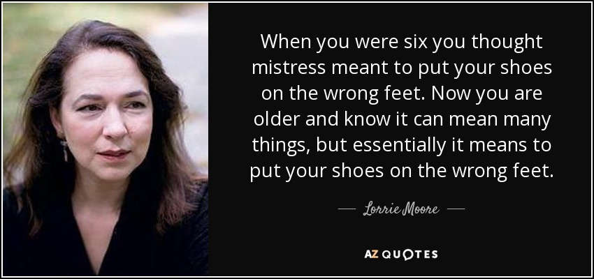 When you were six you thought mistress meant to put your shoes on the wrong feet. Now you are older and know it can mean many things, but essentially it means to put your shoes on the wrong feet. - Lorrie Moore