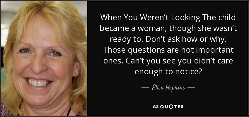 When You Weren’t Looking The child became a woman, though she wasn’t ready to. Don’t ask how or why. Those questions are not important ones. Can’t you see you didn’t care enough to notice? - Ellen Hopkins