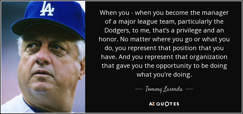 When you - when you become the manager of a major league team, particularly the Dodgers, to me, that's a privilege and an honor. No matter where you go or what you do, you represent that position that you have. And you represent that organization that gave you the opportunity to be doing what you're doing. - Tommy Lasorda