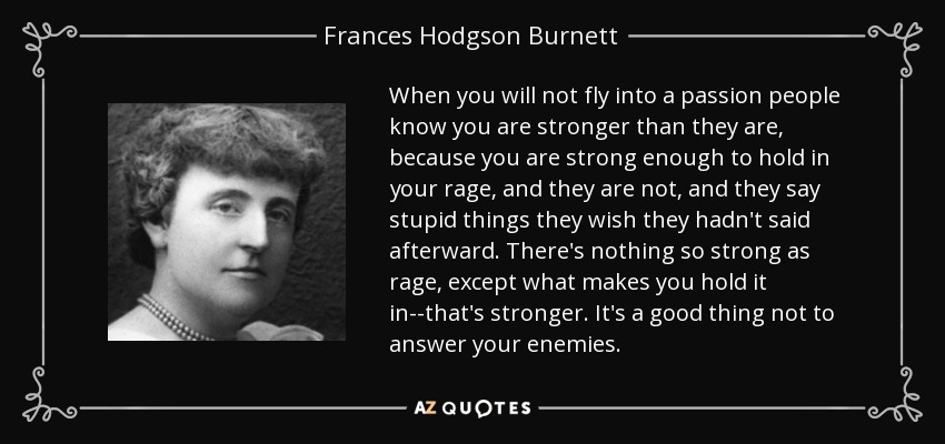 When you will not fly into a passion people know you are stronger than they are, because you are strong enough to hold in your rage, and they are not, and they say stupid things they wish they hadn't said afterward. There's nothing so strong as rage, except what makes you hold it in--that's stronger. It's a good thing not to answer your enemies. - Frances Hodgson Burnett
