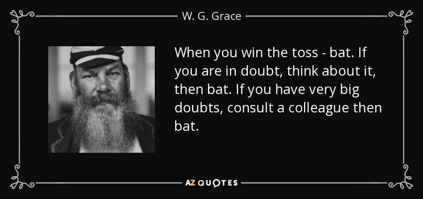 When you win the toss - bat. If you are in doubt, think about it, then bat. If you have very big doubts, consult a colleague then bat. - W. G. Grace
