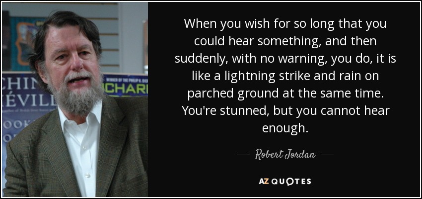 When you wish for so long that you could hear something, and then suddenly, with no warning, you do, it is like a lightning strike and rain on parched ground at the same time. You're stunned, but you cannot hear enough. - Robert Jordan