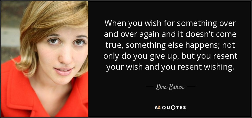 When you wish for something over and over again and it doesn't come true, something else happens; not only do you give up, but you resent your wish and you resent wishing. - Elna Baker