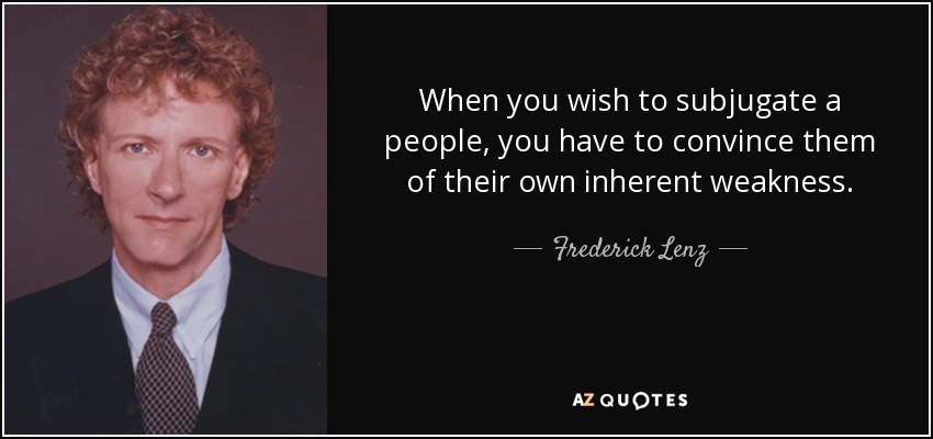 When you wish to subjugate a people, you have to convince them of their own inherent weakness. - Frederick Lenz