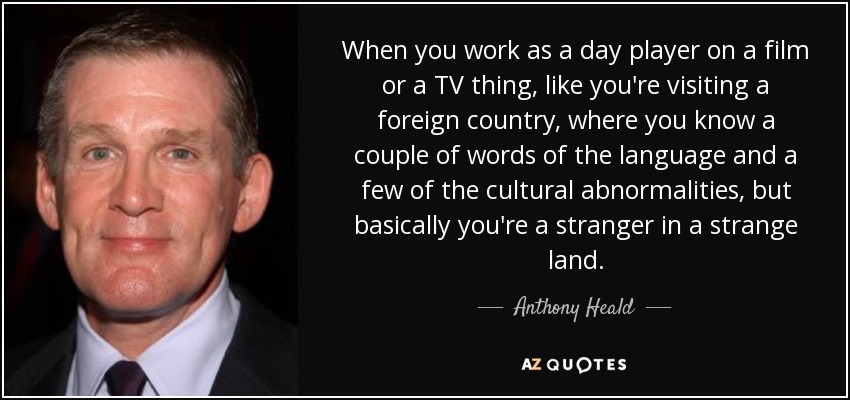 When you work as a day player on a film or a TV thing, like you're visiting a foreign country, where you know a couple of words of the language and a few of the cultural abnormalities, but basically you're a stranger in a strange land. - Anthony Heald