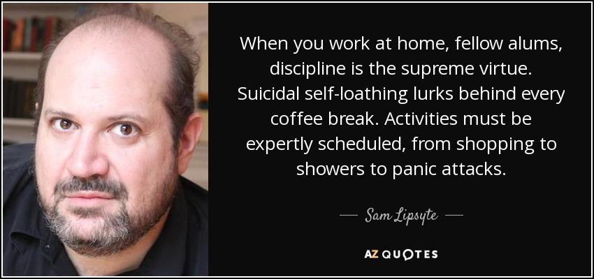 When you work at home, fellow alums, discipline is the supreme virtue. Suicidal self-loathing lurks behind every coffee break. Activities must be expertly scheduled, from shopping to showers to panic attacks. - Sam Lipsyte