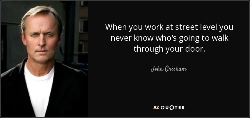 When you work at street level you never know who's going to walk through your door. - John Grisham