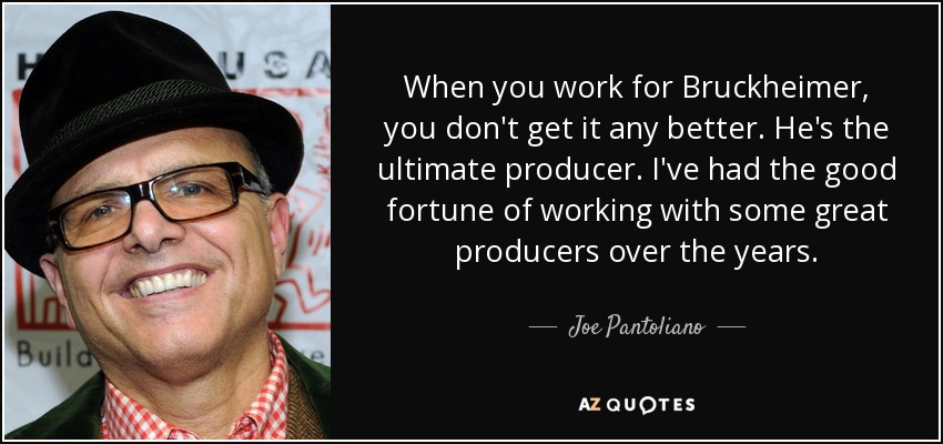 When you work for Bruckheimer, you don't get it any better. He's the ultimate producer. I've had the good fortune of working with some great producers over the years. - Joe Pantoliano