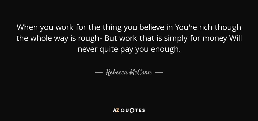 When you work for the thing you believe in You're rich though the whole way is rough- But work that is simply for money Will never quite pay you enough. - Rebecca McCann