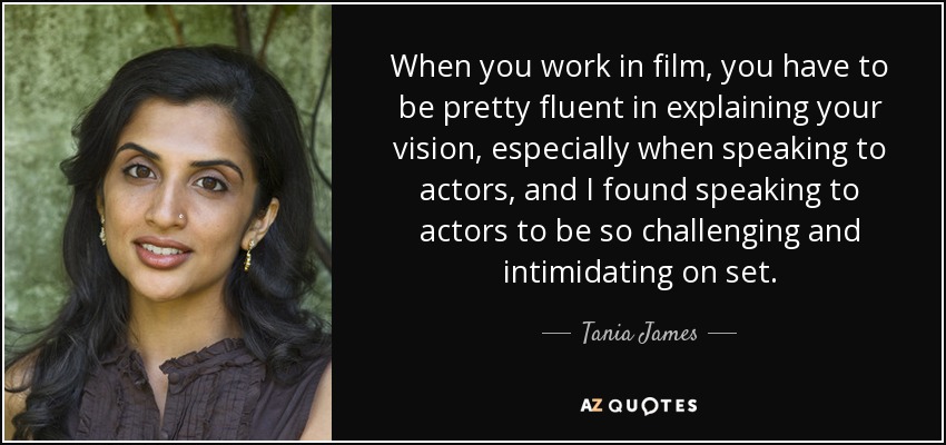 When you work in film, you have to be pretty fluent in explaining your vision, especially when speaking to actors, and I found speaking to actors to be so challenging and intimidating on set. - Tania James