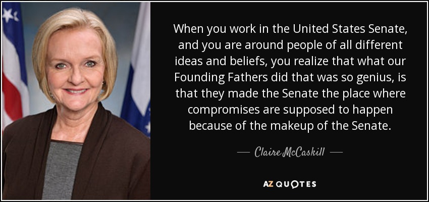 When you work in the United States Senate, and you are around people of all different ideas and beliefs, you realize that what our Founding Fathers did that was so genius, is that they made the Senate the place where compromises are supposed to happen because of the makeup of the Senate. - Claire McCaskill