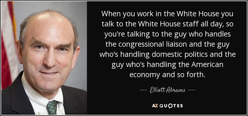 When you work in the White House you talk to the White House staff all day, so you're talking to the guy who handles the congressional liaison and the guy who's handling domestic politics and the guy who's handling the American economy and so forth. - Elliott Abrams