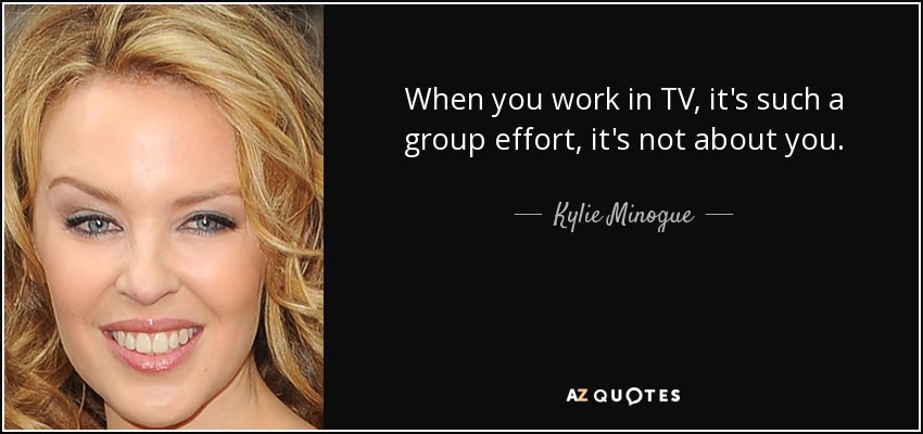 When you work in TV, it's such a group effort, it's not about you. - Kylie Minogue