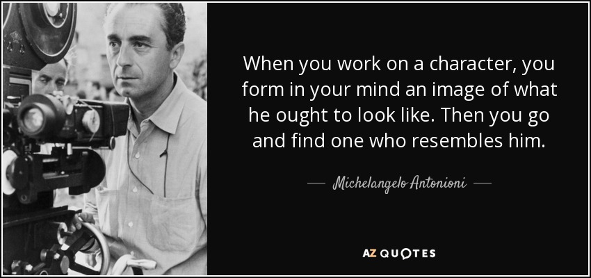 When you work on a character, you form in your mind an image of what he ought to look like. Then you go and find one who resembles him. - Michelangelo Antonioni