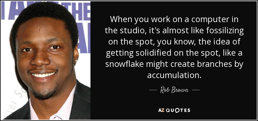 When you work on a computer in the studio, it's almost like fossilizing on the spot, you know, the idea of getting solidified on the spot, like a snowflake might create branches by accumulation. - Rob Brown