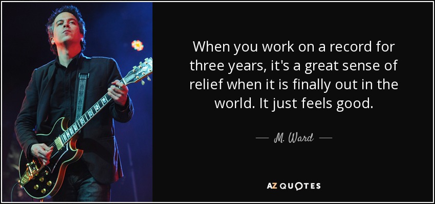 When you work on a record for three years, it's a great sense of relief when it is finally out in the world. It just feels good. - M. Ward