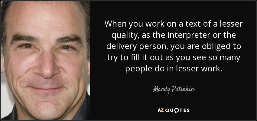 When you work on a text of a lesser quality, as the interpreter or the delivery person, you are obliged to try to fill it out as you see so many people do in lesser work. - Mandy Patinkin