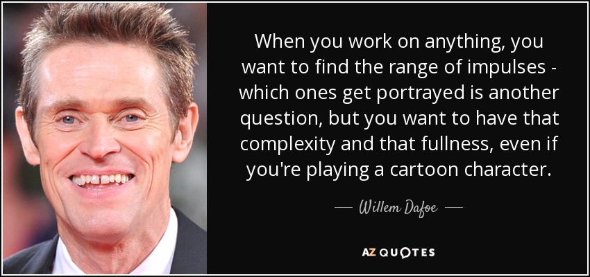When you work on anything, you want to find the range of impulses - which ones get portrayed is another question, but you want to have that complexity and that fullness, even if you're playing a cartoon character. - Willem Dafoe