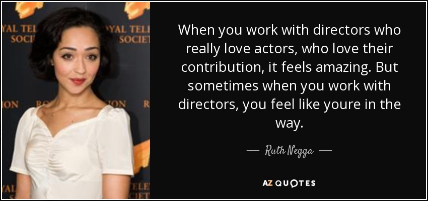 When you work with directors who really love actors, who love their contribution, it feels amazing. But sometimes when you work with directors, you feel like youre in the way. - Ruth Negga