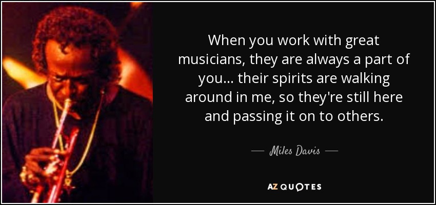When you work with great musicians, they are always a part of you . . . their spirits are walking around in me, so they're still here and passing it on to others. - Miles Davis