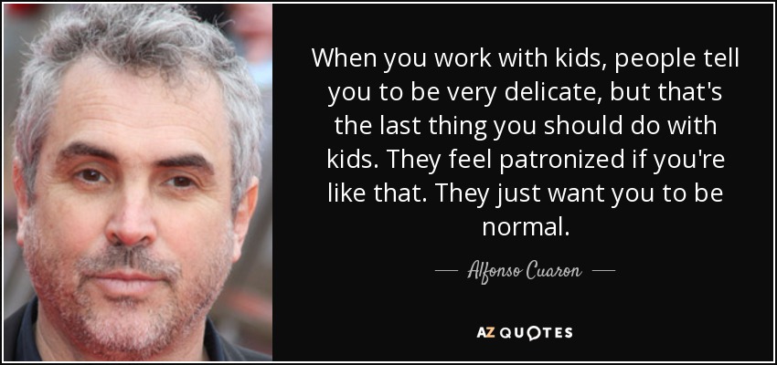 When you work with kids, people tell you to be very delicate, but that's the last thing you should do with kids. They feel patronized if you're like that. They just want you to be normal. - Alfonso Cuaron