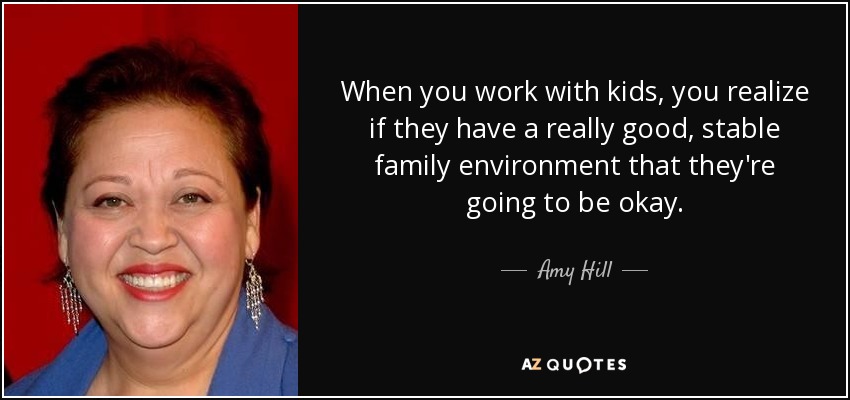 When you work with kids, you realize if they have a really good, stable family environment that they're going to be okay. - Amy Hill