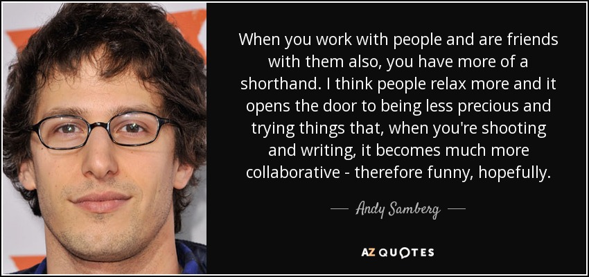 When you work with people and are friends with them also, you have more of a shorthand. I think people relax more and it opens the door to being less precious and trying things that, when you're shooting and writing, it becomes much more collaborative - therefore funny, hopefully. - Andy Samberg