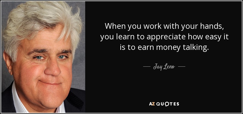 When you work with your hands, you learn to appreciate how easy it is to earn money talking. - Jay Leno