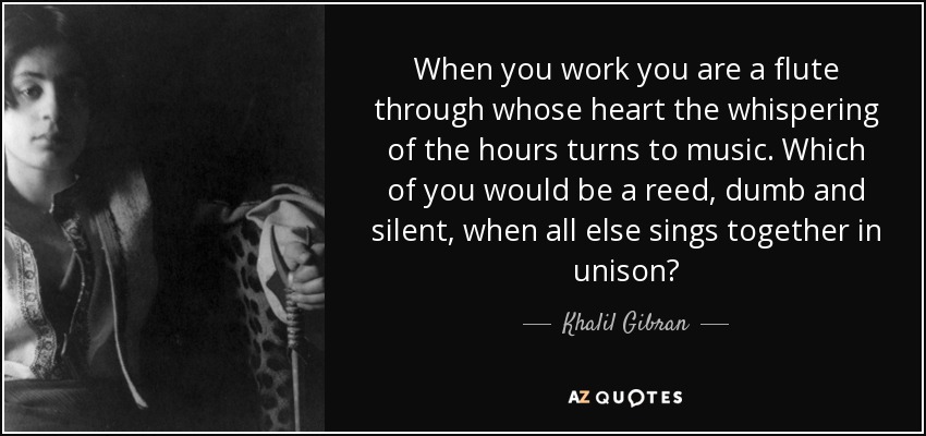 When you work you are a flute through whose heart the whispering of the hours turns to music. Which of you would be a reed, dumb and silent, when all else sings together in unison? - Khalil Gibran